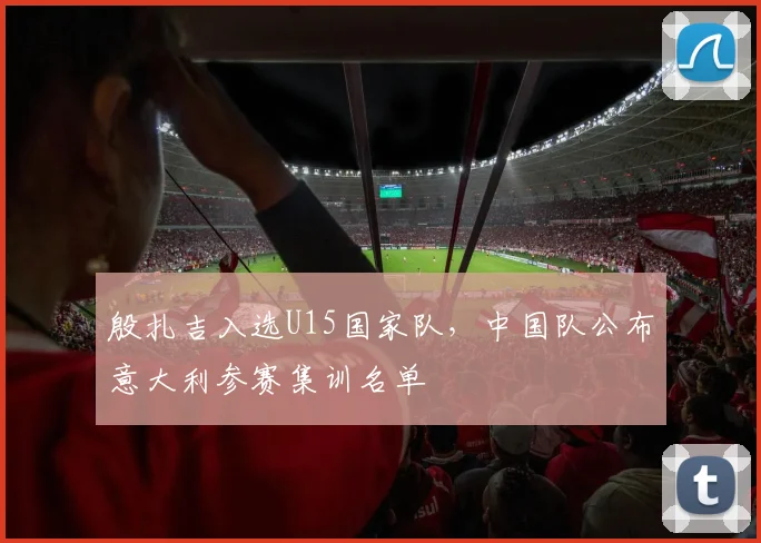 殷扎吉入选U15国家队，中国队公布意大利参赛集训名单