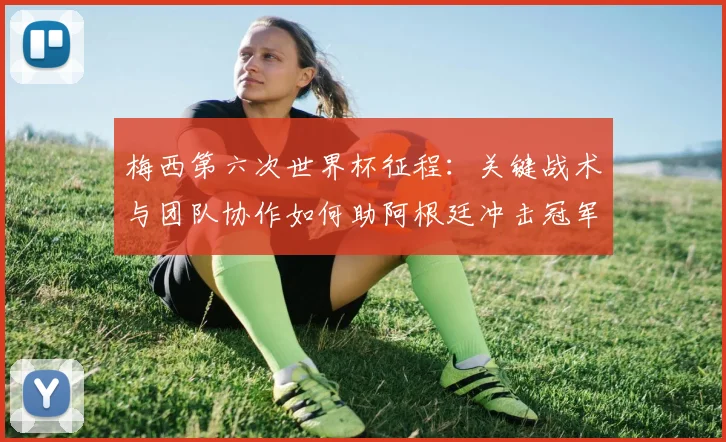 梅西第六次世界杯征程:关键战术与团队协作如何助阿根廷冲击冠军