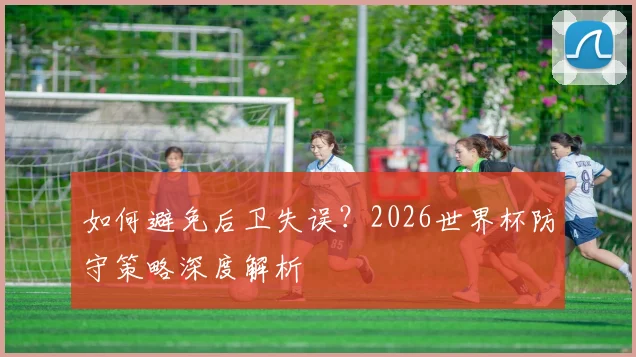 如何避免后卫失误?2026世界杯防守策略深度解析