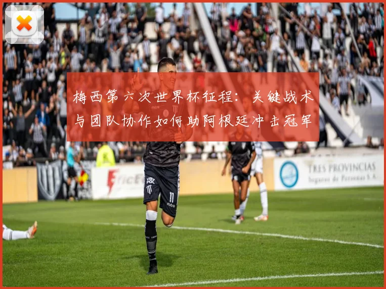 梅西第六次世界杯征程：关键战术与团队协作如何助阿根廷冲击冠军
