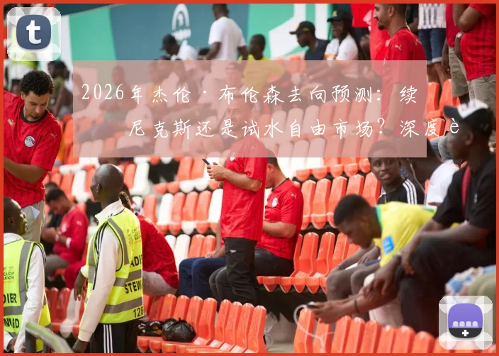 2026年杰伦·布伦森去向预测：续约尼克斯还是试水自由市场？深度解析其未来