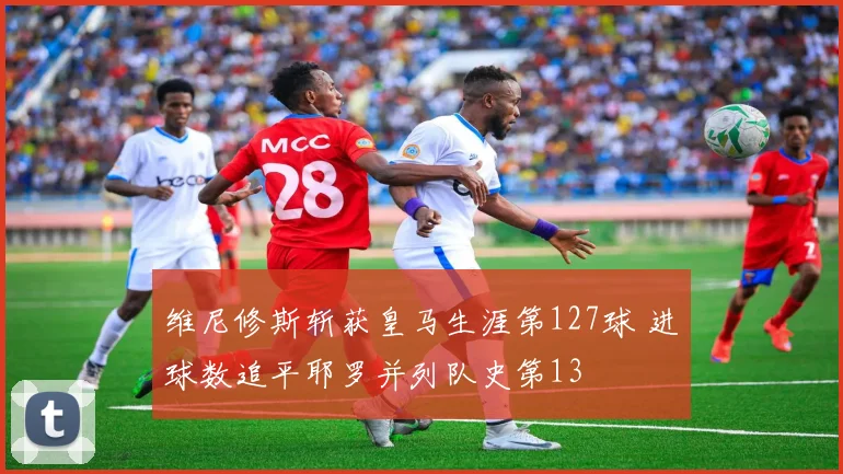 维尼修斯斩获皇马生涯第127球 进球数追平耶罗并列队史第13