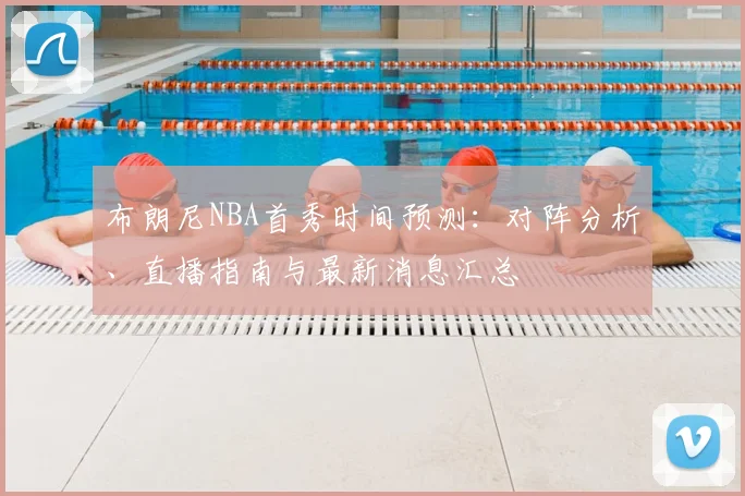 布朗尼NBA首秀时间预测:对阵分析、直播指南与最新消息汇总
