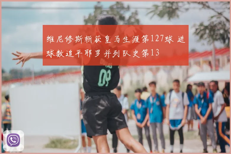 维尼修斯斩获皇马生涯第127球 进球数追平耶罗并列队史第13
