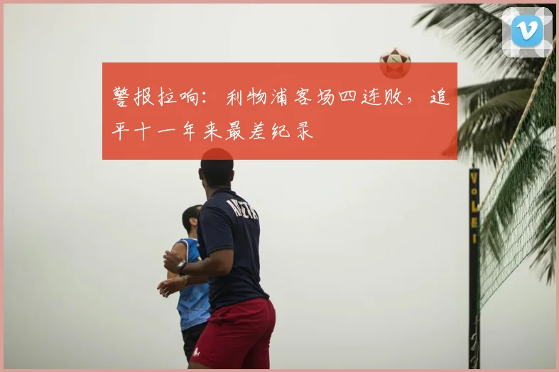 警报拉响：利物浦客场四连败，追平十一年来最差纪录