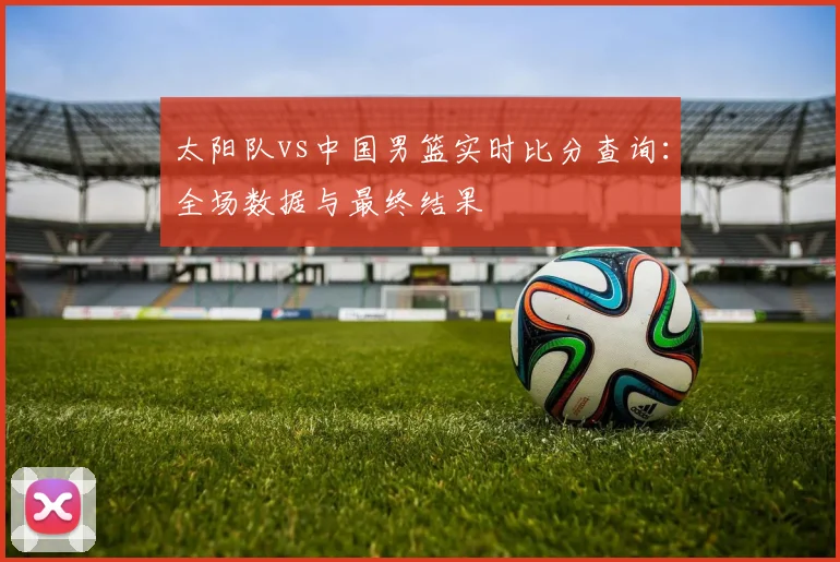 太阳队vs中国男篮实时比分查询：全场数据与最终结果