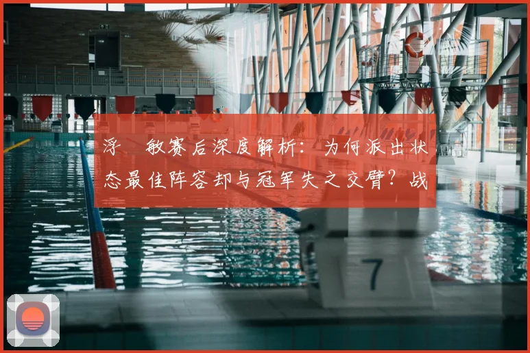 浮嶋敏赛后深度解析：为何派出状态最佳阵容却与冠军失之交臂？战术选择与临场因素的全面探讨