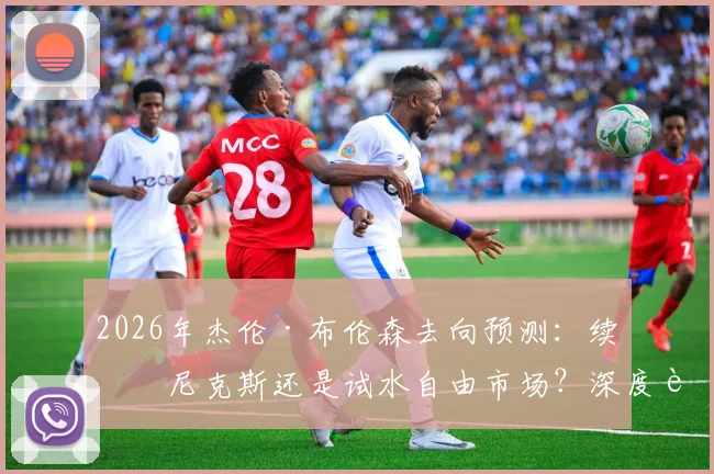 2026年杰伦·布伦森去向预测：续约尼克斯还是试水自由市场？深度解析其未来