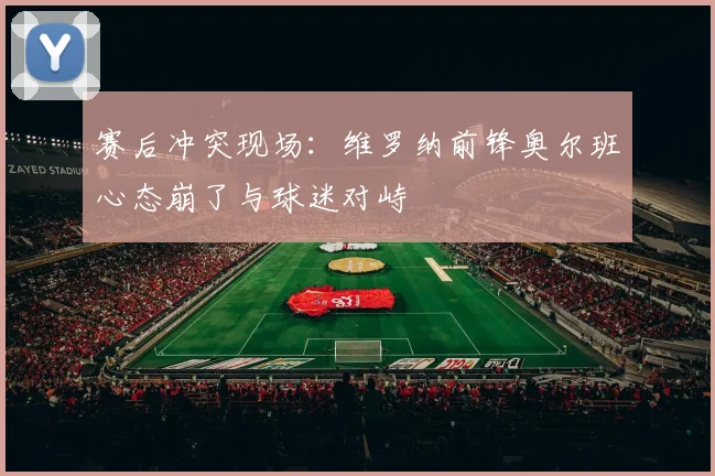 赛后冲突现场:维罗纳前锋奥尔班心态崩了与球迷对峙