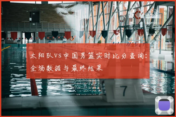 太阳队vs中国男篮实时比分查询:全场数据与最终结果